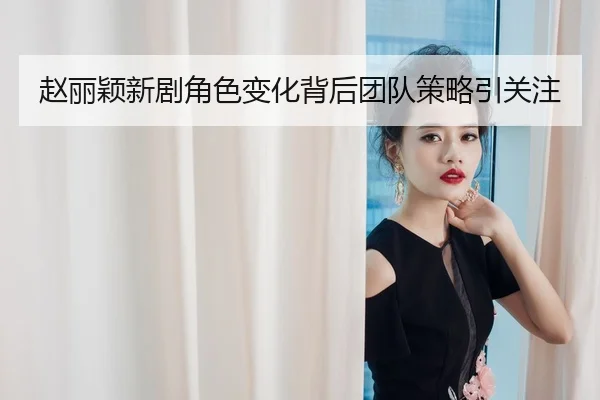 赵丽颖新剧角色变化背后团队策略引关注