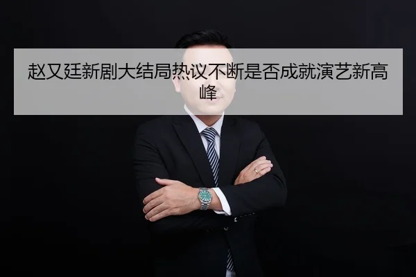 赵又廷新剧大结局热议不断是否成就演艺新高峰